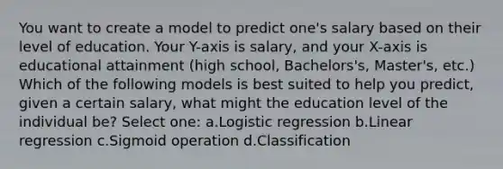 You want to create a model to predict one's salary based on their level of education. Your Y-axis is salary, and your X-axis is educational attainment (high school, Bachelors's, Master's, etc.) Which of the following models is best suited to help you predict, given a certain salary, what might the education level of the individual be? Select one: a.Logistic regression b.Linear regression c.Sigmoid operation d.Classification