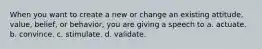 When you want to create a new or change an existing attitude, value, belief, or behavior, you are giving a speech to a. actuate. b. convince. c. stimulate. d. validate.