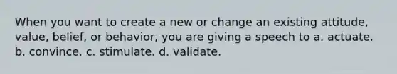 When you want to create a new or change an existing attitude, value, belief, or behavior, you are giving a speech to a. actuate. b. convince. c. stimulate. d. validate.