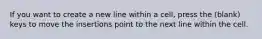 If you want to create a new line within a cell, press the (blank) keys to move the insertions point to the next line within the cell.