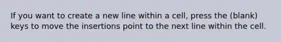 If you want to create a new line within a cell, press the (blank) keys to move the insertions point to the next line within the cell.