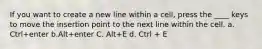 If you want to create a new line within a cell, press the ____ keys to move the insertion point to the next line within the cell. a. Ctrl+enter b.Alt+enter C. Alt+E d. Ctrl + E