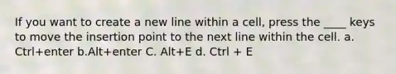 If you want to create a new line within a cell, press the ____ keys to move the insertion point to the next line within the cell. a. Ctrl+enter b.Alt+enter C. Alt+E d. Ctrl + E