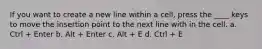 If you want to create a new line within a cell, press the ____ keys to move the insertion point to the next line with in the cell. a. Ctrl + Enter b. Alt + Enter c. Alt + E d. Ctrl + E