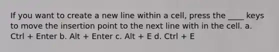 If you want to create a new line within a cell, press the ____ keys to move the insertion point to the next line with in the cell. a. Ctrl + Enter b. Alt + Enter c. Alt + E d. Ctrl + E