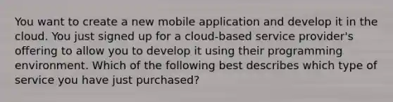 You want to create a new mobile application and develop it in the cloud. You just signed up for a cloud-based service provider's offering to allow you to develop it using their programming environment. Which of the following best describes which type of service you have just purchased?