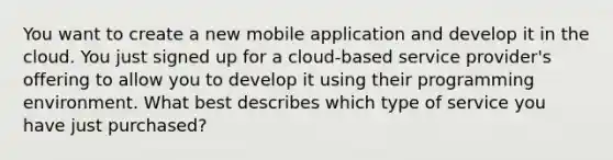 You want to create a new mobile application and develop it in the cloud. You just signed up for a cloud-based service provider's offering to allow you to develop it using their programming environment. What best describes which type of service you have just purchased?