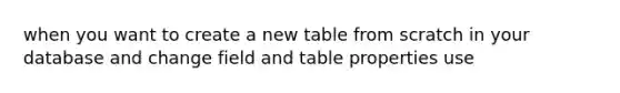 when you want to create a new table from scratch in your database and change field and table properties use