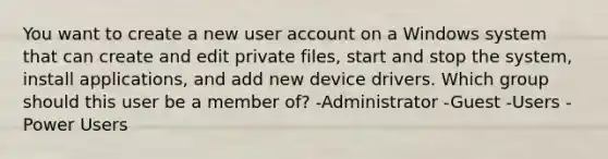 You want to create a new user account on a Windows system that can create and edit private files, start and stop the system, install applications, and add new device drivers. Which group should this user be a member of? -Administrator -Guest -Users -Power Users