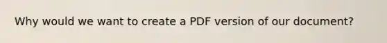 Why would we want to create a PDF version of our document?