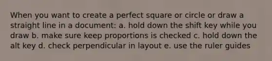 When you want to create a perfect square or circle or draw a straight line in a document: a. hold down the shift key while you draw b. make sure keep proportions is checked c. hold down the alt key d. check perpendicular in layout e. use the ruler guides