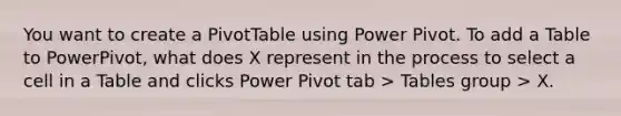 You want to create a PivotTable using Power Pivot. To add a Table to PowerPivot, what does X represent in the process to select a cell in a Table and clicks Power Pivot tab > Tables group > X.