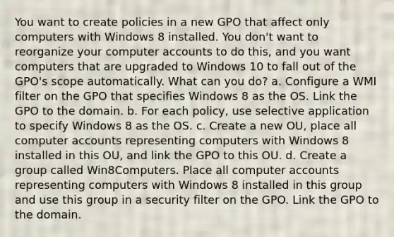 You want to create policies in a new GPO that affect only computers with Windows 8 installed. You don't want to reorganize your computer accounts to do this, and you want computers that are upgraded to Windows 10 to fall out of the GPO's scope automatically. What can you do? a. Configure a WMI filter on the GPO that specifies Windows 8 as the OS. Link the GPO to the domain. b. For each policy, use selective application to specify Windows 8 as the OS. c. Create a new OU, place all computer accounts representing computers with Windows 8 installed in this OU, and link the GPO to this OU. d. Create a group called Win8Computers. Place all computer accounts representing computers with Windows 8 installed in this group and use this group in a security filter on the GPO. Link the GPO to the domain.