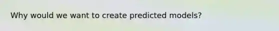 Why would we want to create predicted models?