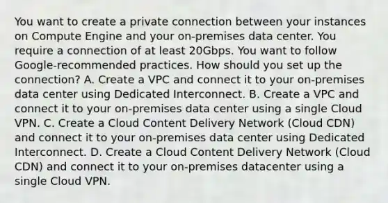 You want to create a private connection between your instances on Compute Engine and your on-premises data center. You require a connection of at least 20Gbps. You want to follow Google-recommended practices. How should you set up the connection? A. Create a VPC and connect it to your on-premises data center using Dedicated Interconnect. B. Create a VPC and connect it to your on-premises data center using a single Cloud VPN. C. Create a Cloud Content Delivery Network (Cloud CDN) and connect it to your on-premises data center using Dedicated Interconnect. D. Create a Cloud Content Delivery Network (Cloud CDN) and connect it to your on-premises datacenter using a single Cloud VPN.