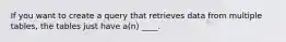 If you want to create a query that retrieves data from multiple tables, the tables just have a(n) ____.