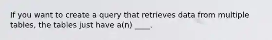 If you want to create a query that retrieves data from multiple tables, the tables just have a(n) ____.