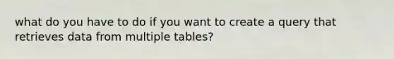 what do you have to do if you want to create a query that retrieves data from multiple tables?