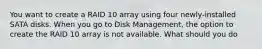 You want to create a RAID 10 array using four newly-installed SATA disks. When you go to Disk Management, the option to create the RAID 10 array is not available. What should you do