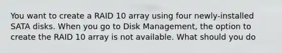 You want to create a RAID 10 array using four newly-installed SATA disks. When you go to Disk Management, the option to create the RAID 10 array is not available. What should you do