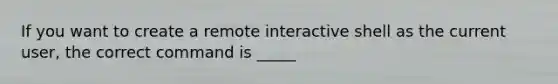 If you want to create a remote interactive shell as the current user, the correct command is _____