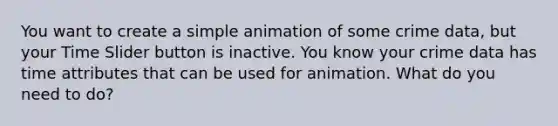 You want to create a simple animation of some crime data, but your Time Slider button is inactive. You know your crime data has time attributes that can be used for animation. What do you need to do?