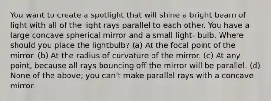 You want to create a spotlight that will shine a bright beam of light with all of the light rays parallel to each other. You have a large concave spherical mirror and a small light- bulb. Where should you place the lightbulb? (a) At the focal point of the mirror. (b) At the radius of curvature of the mirror. (c) At any point, because all rays bouncing off the mirror will be parallel. (d) None of the above; you can't make parallel rays with a concave mirror.