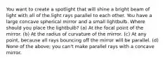 You want to create a spotlight that will shine a bright beam of light with all of the light rays parallel to each other. You have a large concave spherical mirror and a small lightbulb. Where should you place the lightbulb? (a) At the focal point of the mirror. (b) At the radius of curvature of the mirror. (c) At any point, because all rays bouncing off the mirror will be parallel. (d) None of the above; you can't make parallel rays with a concave mirror.