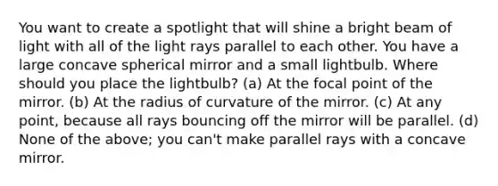 You want to create a spotlight that will shine a bright beam of light with all of the light rays parallel to each other. You have a large concave spherical mirror and a small lightbulb. Where should you place the lightbulb? (a) At the focal point of the mirror. (b) At the radius of curvature of the mirror. (c) At any point, because all rays bouncing off the mirror will be parallel. (d) None of the above; you can't make parallel rays with a concave mirror.