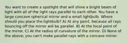 You want to create a spotlight that will shine a bright beam of light with all of the light rays parallel to each other. You have a large concave spherical mirror and a small lightbulb. Where should you place the lightbulb? A) At any point, because all rays bouncing off the mirror will be parallel. B) At the focal point of the mirror. C) At the radius of curvature of the mirror. D) None of the above; you can't make parallel rays with a concave mirror.