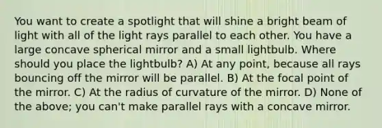 You want to create a spotlight that will shine a bright beam of light with all of the light rays parallel to each other. You have a large concave spherical mirror and a small lightbulb. Where should you place the lightbulb? A) At any point, because all rays bouncing off the mirror will be parallel. B) At the focal point of the mirror. C) At the radius of curvature of the mirror. D) None of the above; you can't make parallel rays with a concave mirror.