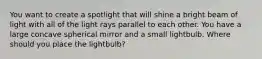 You want to create a spotlight that will shine a bright beam of light with all of the light rays parallel to each other. You have a large concave spherical mirror and a small lightbulb. Where should you place the lightbulb?