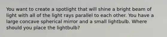 You want to create a spotlight that will shine a bright beam of light with all of the light rays parallel to each other. You have a large concave spherical mirror and a small lightbulb. Where should you place the lightbulb?