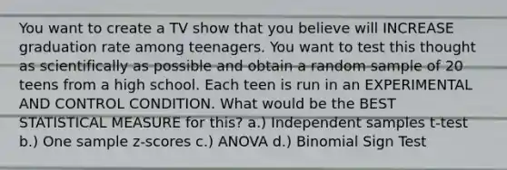 You want to create a TV show that you believe will INCREASE graduation rate among teenagers. You want to test this thought as scientifically as possible and obtain a random sample of 20 teens from a high school. Each teen is run in an EXPERIMENTAL AND CONTROL CONDITION. What would be the BEST STATISTICAL MEASURE for this? a.) Independent samples t-test b.) One sample z-scores c.) ANOVA d.) Binomial Sign Test