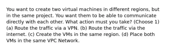 You want to create two virtual machines in different regions, but in the same project. You want them to be able to communicate directly with each other. What action must you take? (Choose 1) (a) Route the traffic via a VPN. (b) Route the traffic via the internet. (c) Create the VMs in the same region. (d) Place both VMs in the same VPC Network.