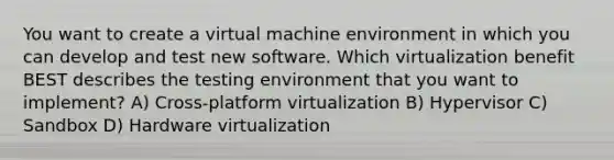 You want to create a virtual machine environment in which you can develop and test new software. Which virtualization benefit BEST describes the testing environment that you want to implement? A) Cross-platform virtualization B) Hypervisor C) Sandbox D) Hardware virtualization