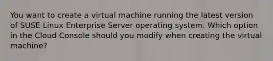 You want to create a virtual machine running the latest version of SUSE Linux Enterprise Server operating system. Which option in the Cloud Console should you modify when creating the virtual machine?