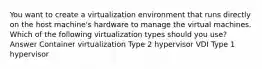 You want to create a virtualization environment that runs directly on the host machine's hardware to manage the virtual machines. Which of the following virtualization types should you use? Answer Container virtualization Type 2 hypervisor VDI Type 1 hypervisor