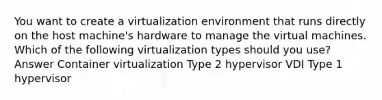 You want to create a virtualization environment that runs directly on the host machine's hardware to manage the virtual machines. Which of the following virtualization types should you use? Answer Container virtualization Type 2 hypervisor VDI Type 1 hypervisor