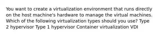 You want to create a virtualization environment that runs directly on the host machine's hardware to manage the virtual machines. Which of the following virtualization types should you use? Type 2 hypervisor Type 1 hypervisor Container virtualization VDI