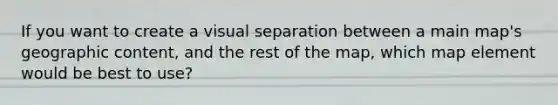 If you want to create a visual separation between a main map's geographic content, and the rest of the map, which map element would be best to use?