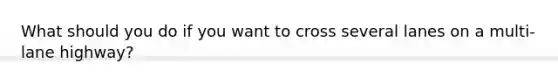 What should you do if you want to cross several lanes on a multi-lane highway?