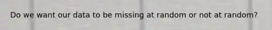 Do we want our data to be missing at random or not at random?