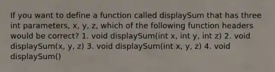 If you want to define a function called displaySum that has three int parameters, x, y, z, which of the following function headers would be correct? 1. void displaySum(int x, int y, int z) 2. void displaySum(x, y, z) 3. void displaySum(int x, y, z) 4. void displaySum()