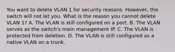 You want to delete VLAN 1 for security reasons. However, the switch will not let you. What is the reason you cannot delete VLAN 1? A. The VLAN is still configured on a port. B. The VLAN serves as the switch's main management IP. C. The VLAN is protected from deletion. D. The VLAN is still configured as a native VLAN on a trunk.