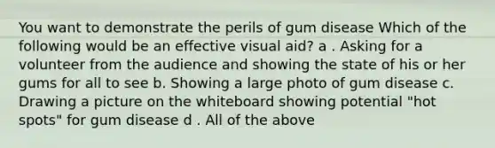 You want to demonstrate the perils of gum disease Which of the following would be an effective visual aid? a . Asking for a volunteer from the audience and showing the state of his or her gums for all to see b. Showing a large photo of gum disease c. Drawing a picture on the whiteboard showing potential "hot spots" for gum disease d . All of the above