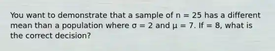 You want to demonstrate that a sample of n = 25 has a different mean than a population where σ = 2 and μ = 7. If = 8, what is the correct decision?