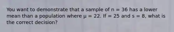 You want to demonstrate that a sample of n = 36 has a lower mean than a population where μ = 22. If = 25 and s = 8, what is the correct decision?