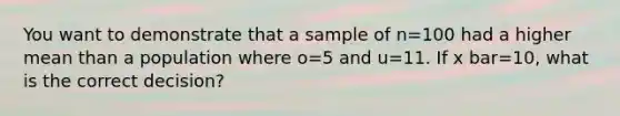 You want to demonstrate that a sample of n=100 had a higher mean than a population where o=5 and u=11. If x bar=10, what is the correct decision?