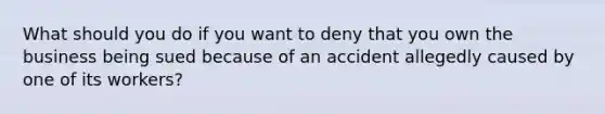 What should you do if you want to deny that you own the business being sued because of an accident allegedly caused by one of its workers?